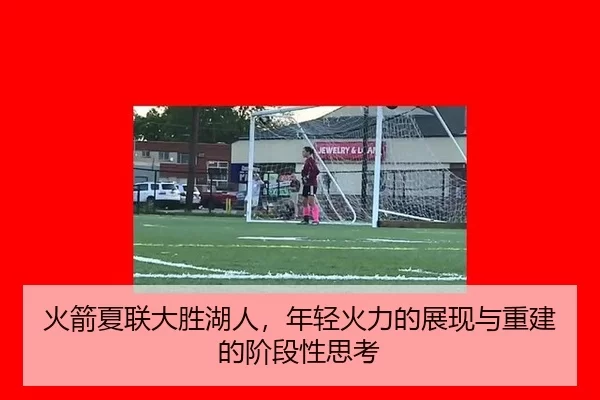 火箭夏联大胜湖人，年轻火力的展现与重建的阶段性思考